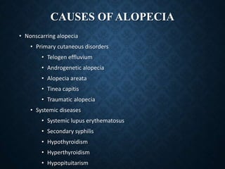 CAUSES OF ALOPECIA
• Nonscarring alopecia
• Primary cutaneous disorders
• Telogen effluvium
• Androgenetic alopecia
• Alopecia areata
• Tinea capitis
• Traumatic alopecia
• Systemic diseases
• Systemic lupus erythematosus
• Secondary syphilis
• Hypothyroidism
• Hyperthyroidism
• Hypopituitarism
 