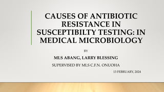 CAUSES OF ANTIBIOTIC
RESISTANCE IN
SUSCEPTIBILTY TESTING: IN
MEDICAL MICROBIOLOGY
BY
MLS ABANG, LARRY BLESSING
SUPERVISED BY MLS C.F.N. ONUOHA
13 FEBRUARY, 2024
 