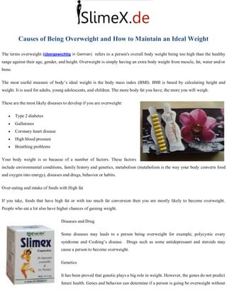 Causes of Being Overweight and How to Maintain an Ideal Weight

The terms overweight (übergewichtig in German) refers to a person's overall body weight being too high than the healthy
range against their age, gender, and height. Overweight is simply having an extra body weight from muscle, fat, water and/or
bone.

The most useful measure of body’s ideal weight is the body mass index (BMI). BMI is based by calculating height and
weight. It is used for adults, young adolescents, and children. The more body fat you have, the more you will weigh.

These are the most likely diseases to develop if you are overweight:

       Type 2 diabetes
       Gallstones
       Coronary heart disease
       High blood pressure
       Breathing problems

Your body weight is so because of a number of factors. These factors
include environmental conditions, family history and genetics, metabolism (metabolism is the way your body converts food
and oxygen into energy), diseases and drugs, behavior or habits.

Over-eating and intake of foods with High fat

If you take, foods that have high fat or with too much fat conversion then you are mostly likely to become overweight.
People who eat a lot also have higher chances of gaining weight.

                                 Diseases and Drug

                                 Some diseases may leads to a person being overweight for example, polycystic ovary
                                 syndrome and Cushing’s disease. Drugs such as some antidepressant and steroids may
                                 cause a person to become overweight.

                                 Genetics

                                 It has been proved that genetic plays a big role in weight. However, the genes do not predict
                                 future health. Genes and behavior can determine if a person is going be overweight without
 