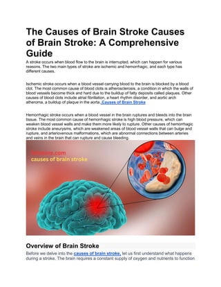 The Causes of Brain Stroke Causes
of Brain Stroke: A Comprehensive
Guide
A stroke occurs when blood flow to the brain is interrupted, which can happen for various
reasons. The two main types of stroke are ischemic and hemorrhagic, and each type has
different causes.
Ischemic stroke occurs when a blood vessel carrying blood to the brain is blocked by a blood
clot. The most common cause of blood clots is atherosclerosis, a condition in which the walls of
blood vessels become thick and hard due to the buildup of fatty deposits called plaques. Other
causes of blood clots include atrial fibrillation, a heart rhythm disorder, and aortic arch
atheroma, a buildup of plaque in the aorta..Causes of Brain Stroke
Hemorrhagic stroke occurs when a blood vessel in the brain ruptures and bleeds into the brain
tissue. The most common cause of hemorrhagic stroke is high blood pressure, which can
weaken blood vessel walls and make them more likely to rupture. Other causes of hemorrhagic
stroke include aneurysms, which are weakened areas of blood vessel walls that can bulge and
rupture, and arteriovenous malformations, which are abnormal connections between arteries
and veins in the brain that can rupture and cause bleeding.
Overview of Brain Stroke
Before we delve into the causes of brain stroke, let us first understand what happens
during a stroke. The brain requires a constant supply of oxygen and nutrients to function
 