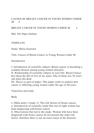 CAUSES OF BREAST CANCER IN YOUNG WOMEN UNDER
40 2
BREAST CANCER IN YOUNG WOMEN UNDER 40 2
DSL 301 Paper Outline
TEMPLATE
Name: Maria Guerrero
Title: Causes of Breast Cancer in Young Women Under 40
Introduction
I. Introduction of scientific subject: Breast cancer is becoming a
common disease among young women and girls.
II. Relationship of scientific subject to your life: Breast Cancer
has taken the life of two of my aunts. One of them was 38 years
old when she died.
III. Thesis or goal of paper: This paper seeks to analyze how
cancer is affecting young women under the age of 40 years.
Transition into body
Body
I. (Main point 1/study 1): The risk factors of breast cancer.
a. Introduction of scientific study One out of eight women has
been diagnosing with breast cancer.
b. Observations that led to the study: Women who have been
diagnosed with breast cancer do not present the same risk
factor, therefore there is not an exact cause of the diseases.
 