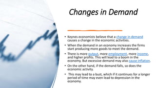 Changes in Demand
• Keynes economists believe that a change in demand
causes a change in the economic activities.
• When the demand in an economy increases the firms
start producing more goods to meet the demand.
• There is more output, more employment, more income,
and higher profits. This will lead to a boom in the
economy. But excessive demand may also cause inflation.
• On the other hand, if the demand falls, so does the
economic activity.
• This may lead to a bust, which if it continues for a longer
period of time may even lead to depression in the
economy.
 