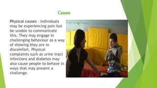 Causes
Physical causes – Individuals
may be experiencing pain but
be unable to communicate
this. They may engage in
challenging behaviour as a way
of showing they are in
discomfort. Physical
complaints such as urine tract
infections and diabetes may
also cause people to behave in
ways that may present a
challenge.
 