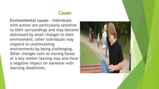 Causes
Environmental causes – Individuals
with autism are particularly sensitive
to their surroundings and may become
distressed by small changes to their
environment; other individuals may
respond to unstimulating
environments by being challenging.
Other changes such as moving house
or a key worker leaving may also have
a negative impact on someone with
learning disabilities.
 