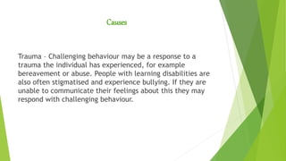 Causes
Trauma – Challenging behaviour may be a response to a
trauma the individual has experienced, for example
bereavement or abuse. People with learning disabilities are
also often stigmatised and experience bullying. If they are
unable to communicate their feelings about this they may
respond with challenging behaviour.
 