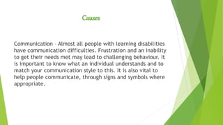 Causes
Communication – Almost all people with learning disabilities
have communication difficulties. Frustration and an inability
to get their needs met may lead to challenging behaviour. It
is important to know what an individual understands and to
match your communication style to this. It is also vital to
help people communicate, through signs and symbols where
appropriate.
 