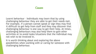Causes
Learnt behaviour – Individuals may learn that by using
challenging behaviour they are able to get their needs met.
For example, if a person cannot speak or sign they may find
it difficult to get help from staff and they may discover that
challenging behaviour is one way to get their help. At times,
challenging behaviours may also help them to gain other
activities or to avoid tasks/situations that the individual may
not wish to be involved in.
It is worth thinking about and exploring the above
possibilities when working with or caring for someone with
challenging behaviour.
 