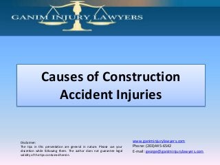Causes of Construction
Accident Injuries

Disclaimer:
The tips in this presentation are general in nature. Please use your
discretion while following them. The author does not guarantee legal
validity of the tips contained herein.

www.ganiminjurylawyers.com
Phone: (203)445-6542
E-mail: george@ganiminjurylawyers.com

 