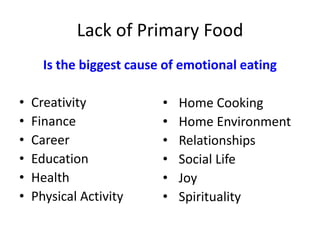 Lack of Primary Food
Is the biggest cause of emotional eating
• Creativity
• Finance
• Career
• Education
• Health
• Physical Activity
• Home Cooking
• Home Environment
• Relationships
• Social Life
• Joy
• Spirituality
 