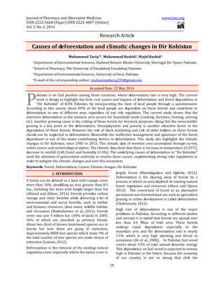 Journal of Pharmacy and Alternative Medicine www.iiste.org
ISSN 2222-5668 (Paper) ISSN 2222-4807 (Online)
Vol. 3, No. 2, 2014
28
Research Article
Causes of deforestation and climatic changes in Dir Kohistan
Muhammad Tariq1*, Muhammad Rashid2, Wajid Rashid3
1Department of Environmental Sciences, Shaheed Benazir Bhutto University, Sheringal Dir Upper, Pakistan
2School of Pharmacy, The University of Faisalabad, Faisalabad, Pakistan
3Department of Environmental Sciences, University of Swat, Pakistan
*E-mail of the corresponding author: muhammadtariq299@gmail.com
Accepted Date: 22 May 2014
akistan is on 2nd position among those countries, where deforestation rate is very high. The current
work is design to highlight the facts, real causes and impacts of deforestation and forest degradation in
“Dir Kohistan” of K.P.K Pakistan, by incorporating the view of local people through a questionnaire.
According to this survey about 83% of the local people are dependent on these forests and contribute to
deforestation in one of different ways regardless of any rule regulation. The current study shows that the
extensive deforestation in the mention area occurs for household needs (cooking, furniture, heating, earning
etc). Another growing cause is the cutting of these forests for livestock purposes. Along this the nonscientific
grazing is a key point in the deforestation. Unemployment and poverty is another attractive factor in the
degradation of these forests. However the role of black marketing and role of stake holders on these forests
should not be neglected in deforestation. Meanwhile the ineffective management and ignorance of the forest
department is one of the major contributing factors in deforestation. This study also highlights the climatic
changes in Dir Kohistan, since 1983 to 2012. The climatic data of mention area assimilated through survey,
online source and meteorological station. The climatic data show that there is increase in temperature (0.33°C),
decrease in rainfall (148.2mm) and humidity (1.4%). The underlying causes of deforestation in “Dir Kohistan”
need the attention of government authority to resolve these causes, implementing strong rules regulations in
order to mitigate the climatic changes and save this ecosystem.
Keywords: Forest, Deforestation, Causes, Climate changes, Dir Kohistan
1. INTRODUCTION
A forest can be defined as a land with canopy cover
more than 10%, straddling an area greater than 0.5
hac, including the trees with height larger than 5m
(Ahmad and Abbasi, 2011). Forests provides carbon
storage and other benefits while delivering a lot of
environmental and social benefits, such as timber
and biomass resources, clean water, wildlife habitat,
and recreation (Malmsheimer et al., 2011). Forests
cover was just 4 billion hac (30% of land) in 2005,
36% of which are classified as primary forests.
About two third of known land-based species are in
forests but now these are going to extinction.
Approximately 8000 tree species which make 9% of
the total number of tree species are under threat of
extinction (Liaison, 2012).
Deforestation is the removal of the existing natural
vegetation cover, especially where the native cover is
largely forest (Mawalagedara and Oglesby, 2012).
Deforestation is the clearing away of forests by a
process in which an area depleted its existing natural
forest vegetation and resources (Abere and Opara,
2012). The conversion of forest to an alternative
permanent non-forested land use such as agriculture,
grazing or urban development is called deforestation
(Chakravarty, 2012).
High rate of deforestation is one of the major
problems in Pakistan. According to different studies
and surveys it is stated that forests are spread over
less than 4.6 Mhac of total area. These forests
undergo rapid degradation especially in the
mountain area and the deforestation rate is nearly
1.5% which is very high alarming and threat to
ecosystem (Ali et al., 2006). In Pakistan fuel wood
covers about 53% of total annual domestic energy.
This dependence on fuel wood is expected to remain
high in Pakistan in the future, because the economy
of our country is not so strong that shift the
P
 
