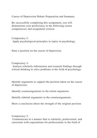 Causes of Depression Debate Preparation and Summary
By successfully completing this assignment, you will
demonstrate your proficiency in the following course
competencies and assignment criteria:
Competency 2:
Apply psychological principles to topics in psychology.
State a position on the causes of depression.
Competency 3:
Analyze scholarly information and research findings through
critical thinking to solve problems in the field of psychology.
Identify arguments to support the position taken on the causes
of depression.
Identify counterarguments to the initial arguments.
Identify rebuttal arguments to the counterarguments.
Draw a conclusion about the strength of the original position.
Competency 5:
Communicate in a manner that is scholarly, professional, and
consistent with expectations for professionals in the field of
 
