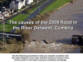 The causes of the 2009 flood in the River Derwent, Cumbria Use the following presentation to help you complete annotation onto the outline diagram in your notes. Physical causes are shown in blue, human causes in red. Colour code your annotation accordingly. The causes of the 2009 flood in the River Derwent, Cumbria 