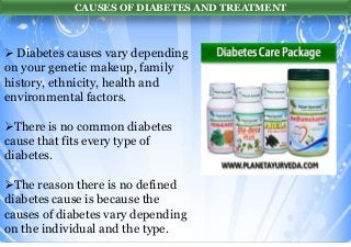 CAUSES OF DIABETES AND TREATMENT

 Diabetes causes vary depending
on your genetic makeup, family
history, ethnicity, health and
environmental factors.
There is no common diabetes
cause that fits every type of
diabetes.
The reason there is no defined
diabetes cause is because the
causes of diabetes vary depending
on the individual and the type.

 
