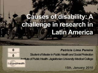 Patricia Lima Pereira Student of Master in Public Health and Social Protection Institute of Public Health- Jagiellonian University Medical College 15th, January 2010 Causes of disability: A challenge forresearch in Latin America 