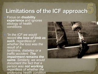 Limitations of the ICF approach5Focus on disability experience and ignores etiology of health conditions“In the ICF we would record the loss of limb as such, regardless of whether the loss was the result of a landmine, diabetes or a traffic accident. The impairment remains the same. Similarly, we would document the fact that a person was not working regardless of whether the underlying health condition was ‘flu, depression, or back pain”. Training Manual on Disability Statistics (WHO/ ESCAP 2008) 