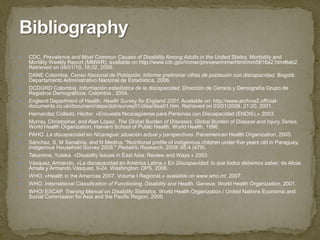 CDC. Prevalence and Most Common Causes of Disability Among Adults in the United States. Morbidity and Mortility Weekly Report (MMWR), available on http://www.cdc.gov/mmwr/preview/mmwrhtml/mm5816a2.htm#tab2. Retrievedon 04/01/10. 18:02, 2005.DANE Colombia. Censo Nacional de Población. Informe preliminar cifras de población con discapacidad. Bogotá: Departamento Administrativo Nacional de Estadística, 2006.DCDGRD Colombia. Información estadística de la discapacidad. Dirección de Censos y Demografía Grupo de Registros Demográficos. Colombia , 2004.England Department of Health. Health Survey for England 2001. Available on: http://www.archive2.official-documents.co.uk/document/deps/doh/survey01/disa/disa01.htm. Retrieved on 03/01/2008. 21:20, 2001.Hernandez Collado, Héctor. «Encuesta Nicaragüense para Personas con Discapacidad (ENDIS).» 2003.Murray, Christopher, and Alan López. The Global Burden of Diseases, Global Burden of Disease and Injury Series. World Health Organization, Harvard School of Public Health, World Health, 1996.PAHO. La discapacidad en Nicaragua: situación actual y perspectivas.Panamerican Health Organization, 2005.Sánchez, S, M Sanabria, and N Medina. "Nutritional profile of indigenous children under five years old in Paraguay. Indigenous Household Survey 2008." Pediatric Research, 2009: 65:4 (479).Takamine, Yutaka. «Disability Issues in East Asia: Review and Ways.» 2003.Vásquez, Armando. «La discapacidad en América Latina.» En Discapacidad: lo que todos debemos saber, de Alicia Amate y Armando Vásquez, 9-24. Washington: OPS, 2006.WHO. «Health in the Americas 2007. Volume I Regional.» avalaible on www.who.int, 2007.WHO. International Classification of Functioning, Disability and Health. Geneva: World Health Organization, 2001.WHO/ ESCAP. Training Manual on Disability Statistics. World Health Organization / United Nations Economic and Social Commission for Asia and the Pacific Region, 2008.Bibliography