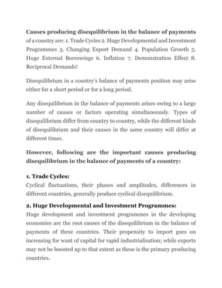 Causes producing disequilibrium in the balance of payments
of a country are: 1. Trade Cycles 2. Huge Developmental and Investment
Programmes 3. Changing Export Demand 4. Population Growth 5.
Huge External Borrowings 6. Inflation 7. Demonstration Effect 8.
Reciprocal Demands!
Disequilibrium in a country’s balance of payments position may arise
either for a short period or for a long period.
Any disequilibrium in the balance of payments arises owing to a large
number of causes or factors operating simultaneously. Types of
disequilibrium differ from country to country, while the different kinds
of disequilibrium and their causes in the same country will differ at
different times.
However, following are the important causes producing
disequilibrium in the balance of payments of a country:
1. Trade Cycles:
Cyclical fluctuations, their phases and amplitudes, differences in
different countries, generally produce cyclical disequilibrium.
2. Huge Developmental and Investment Programmes:
Huge development and investment programmes in the developing
economies are the root causes of the disequilibrium in the balance of
payments of these countries. Their propensity to import goes on
increasing for want of capital for rapid industrialisation; while exports
may not be boosted up to that extent as these is the primary producing
countries.
 