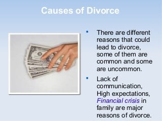 Causes of Divorce

         
             There are different
             reasons that could
             lead to divorce,
             some of them are
             common and some
             are uncommon.
         
             Lack of
             communication,
             High expectations,
             Financial crisis in
             family are major
             reasons of divorce.
 