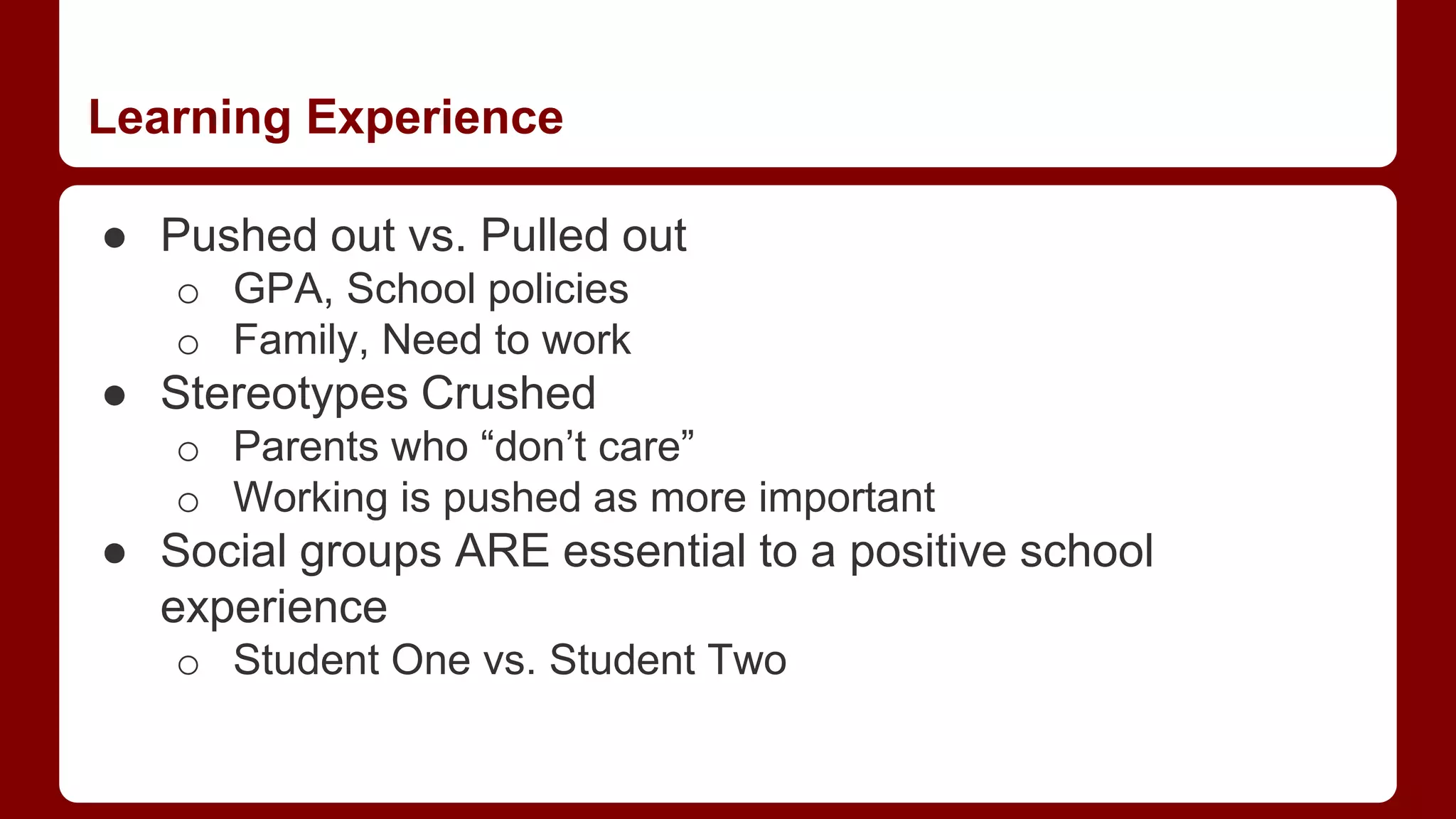 Learning Experience
● Pushed out vs. Pulled out
o GPA, School policies
o Family, Need to work
● Stereotypes Crushed
o Parents who “don’t care”
o Working is pushed as more important
● Social groups ARE essential to a positive school
experience
o Student One vs. Student Two
 