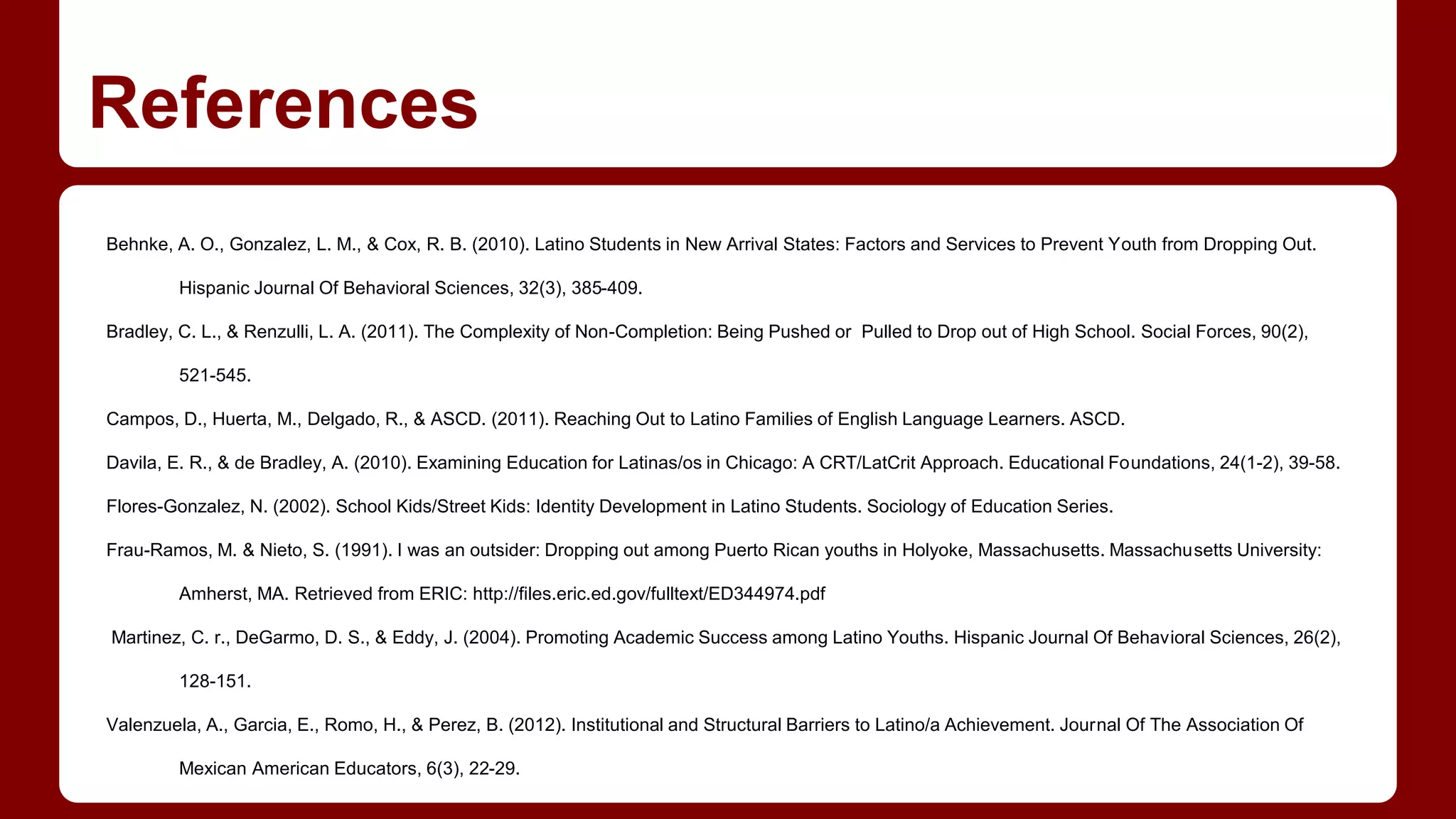 References
Behnke, A. O., Gonzalez, L. M., & Cox, R. B. (2010). Latino Students in New Arrival States: Factors and Services to Prevent Youth from Dropping Out.
Hispanic Journal Of Behavioral Sciences, 32(3), 385-409.
Bradley, C. L., & Renzulli, L. A. (2011). The Complexity of Non-Completion: Being Pushed or Pulled to Drop out of High School. Social Forces, 90(2),
521-545.
Campos, D., Huerta, M., Delgado, R., & ASCD. (2011). Reaching Out to Latino Families of English Language Learners. ASCD.
Davila, E. R., & de Bradley, A. (2010). Examining Education for Latinas/os in Chicago: A CRT/LatCrit Approach. Educational Foundations, 24(1-2), 39-58.
Flores-Gonzalez, N. (2002). School Kids/Street Kids: Identity Development in Latino Students. Sociology of Education Series.
Frau-Ramos, M. & Nieto, S. (1991). I was an outsider: Dropping out among Puerto Rican youths in Holyoke, Massachusetts. Massachusetts University:
Amherst, MA. Retrieved from ERIC: http://files.eric.ed.gov/fulltext/ED344974.pdf
Martinez, C. r., DeGarmo, D. S., & Eddy, J. (2004). Promoting Academic Success among Latino Youths. Hispanic Journal Of Behavioral Sciences, 26(2),
128-151.
Valenzuela, A., Garcia, E., Romo, H., & Perez, B. (2012). Institutional and Structural Barriers to Latino/a Achievement. Journal Of The Association Of
Mexican American Educators, 6(3), 22-29.
 