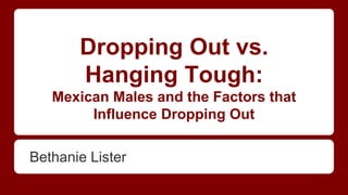 Dropping Out vs.
Hanging Tough:
Mexican Males and the Factors that
Influence Dropping Out
Bethanie Lister
 