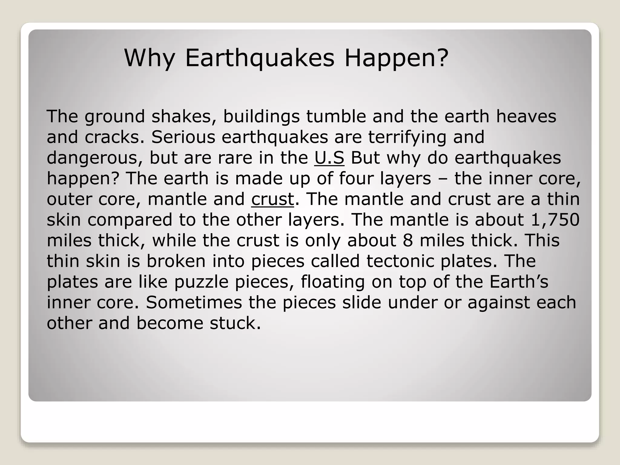 Why Earthquakes Happen?
The ground shakes, buildings tumble and the earth heaves
and cracks. Serious earthquakes are terrifying and
dangerous, but are rare in the U.S But why do earthquakes
happen? The earth is made up of four layers – the inner core,
outer core, mantle and crust. The mantle and crust are a thin
skin compared to the other layers. The mantle is about 1,750
miles thick, while the crust is only about 8 miles thick. This
thin skin is broken into pieces called tectonic plates. The
plates are like puzzle pieces, floating on top of the Earth’s
inner core. Sometimes the pieces slide under or against each
other and become stuck.