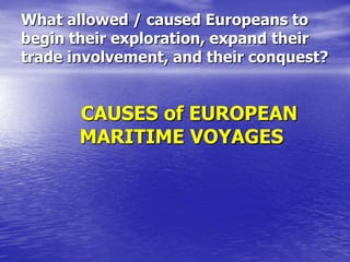 What allowed / caused Europeans to
begin their exploration, expand their
trade involvement, and their conquest?

CAUSES of EUROPEAN
MARITIME VOYAGES

 