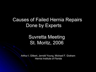 Causes of Failed Hernia Repairs  Done by Experts Suvretta Meeting St. Moritz, 2006 Arthur I. Gilbert, Jerrold Young, Michael F. Graham Hernia Institute of Florida 