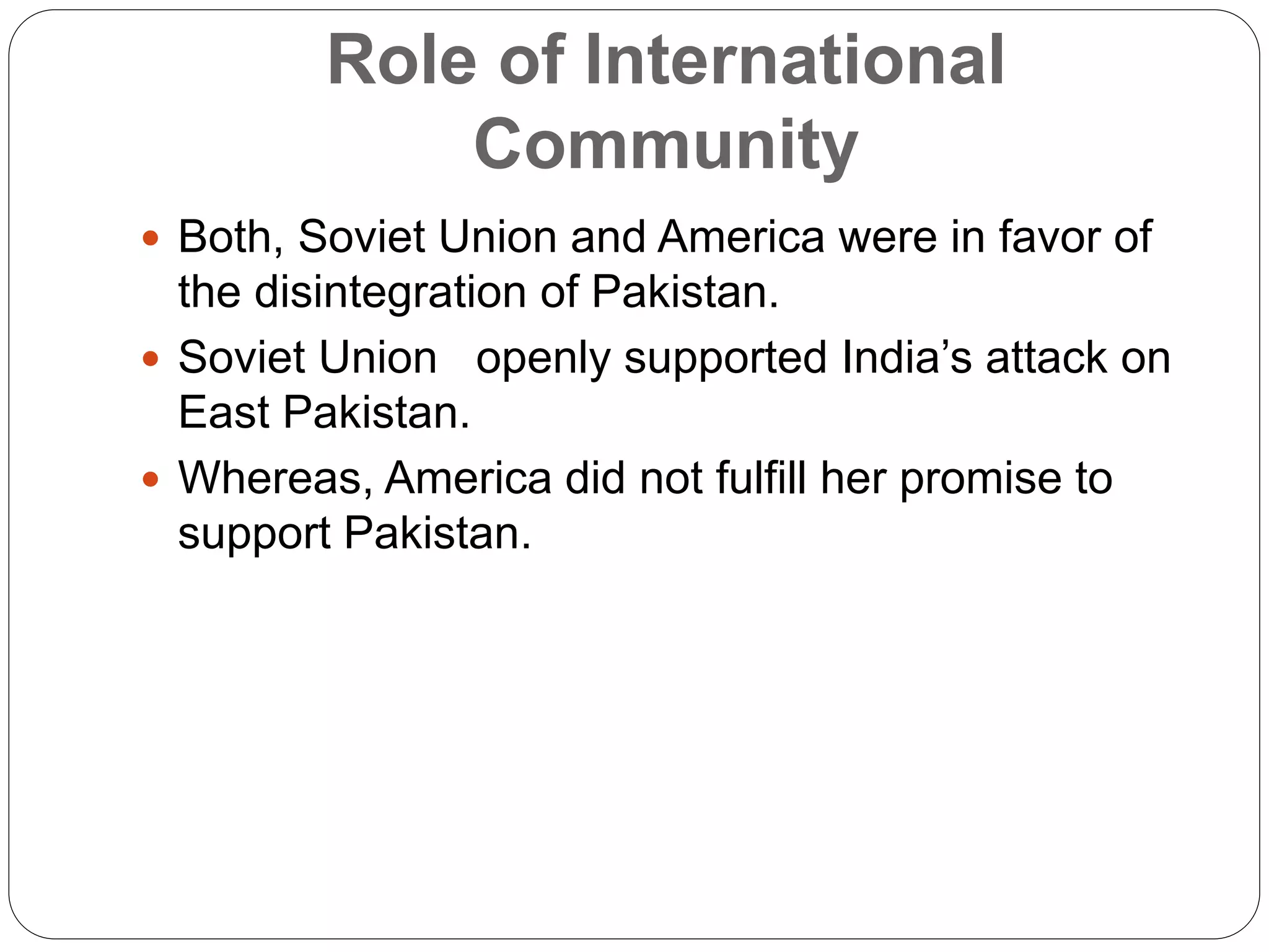 Role of International
Community
 Both, Soviet Union and America were in favor of
the disintegration of Pakistan.
 Soviet Union openly supported India’s attack on
East Pakistan.
 Whereas, America did not fulfill her promise to
support Pakistan.
 