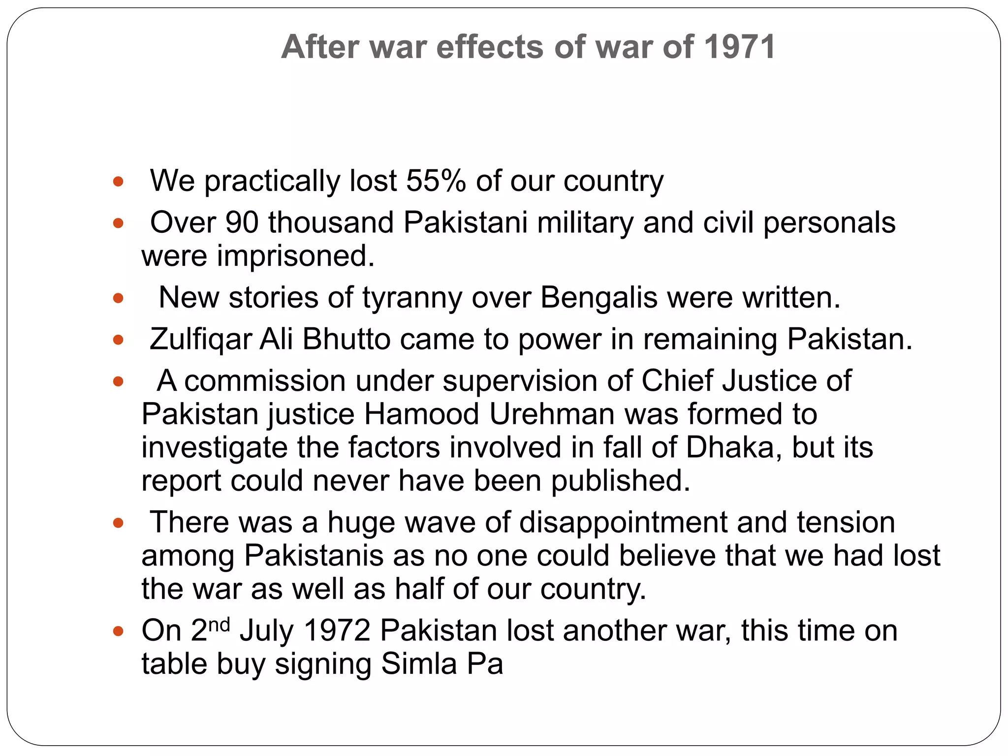 After war effects of war of 1971
 We practically lost 55% of our country
 Over 90 thousand Pakistani military and civil personals
were imprisoned.
 New stories of tyranny over Bengalis were written.
 Zulfiqar Ali Bhutto came to power in remaining Pakistan.
 A commission under supervision of Chief Justice of
Pakistan justice Hamood Urehman was formed to
investigate the factors involved in fall of Dhaka, but its
report could never have been published.
 There was a huge wave of disappointment and tension
among Pakistanis as no one could believe that we had lost
the war as well as half of our country.
 On 2nd July 1972 Pakistan lost another war, this time on
table buy signing Simla Pa
 