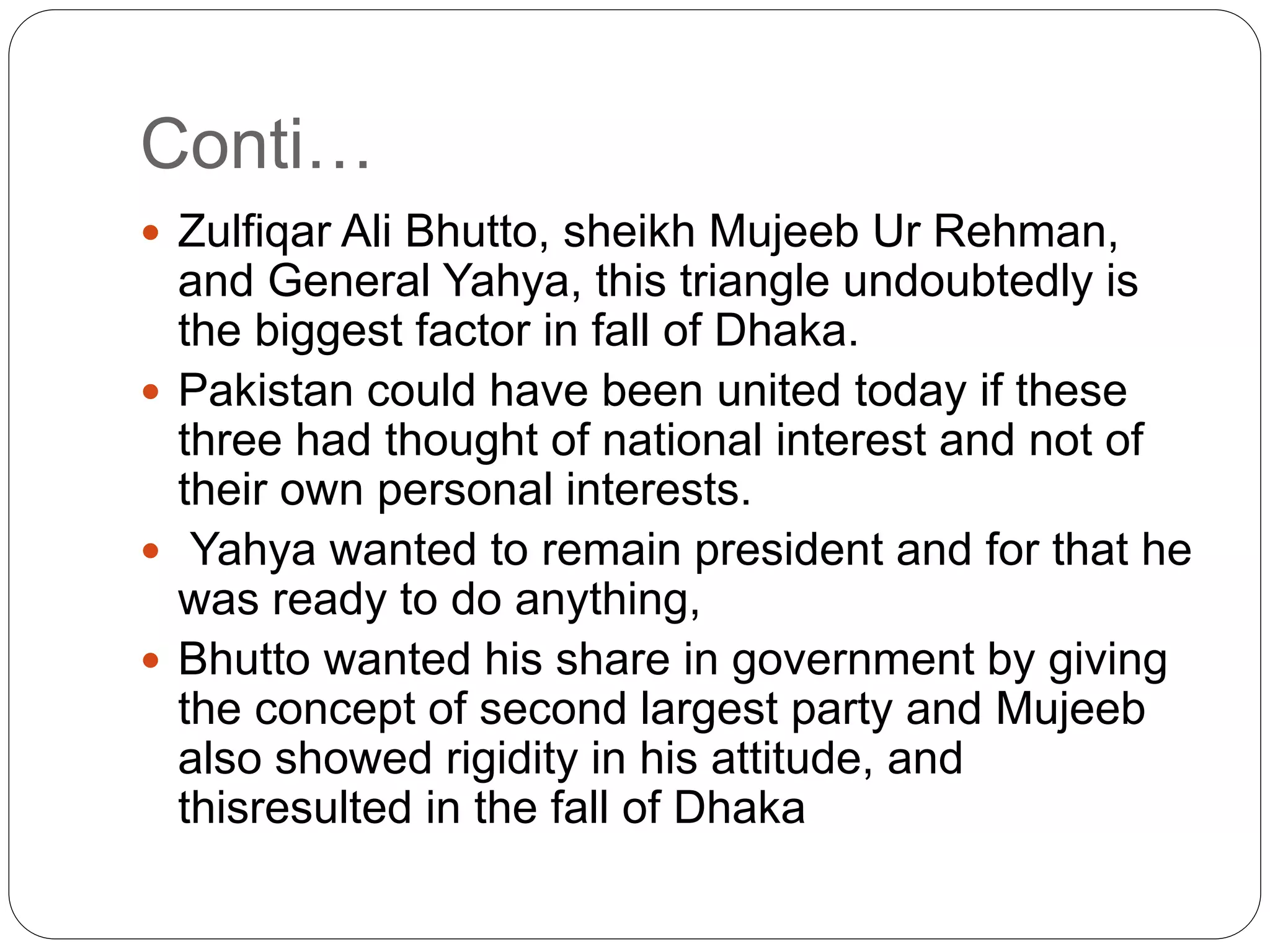 Conti…
 Zulfiqar Ali Bhutto, sheikh Mujeeb Ur Rehman,
and General Yahya, this triangle undoubtedly is
the biggest factor in fall of Dhaka.
 Pakistan could have been united today if these
three had thought of national interest and not of
their own personal interests.
 Yahya wanted to remain president and for that he
was ready to do anything,
 Bhutto wanted his share in government by giving
the concept of second largest party and Mujeeb
also showed rigidity in his attitude, and
thisresulted in the fall of Dhaka
 