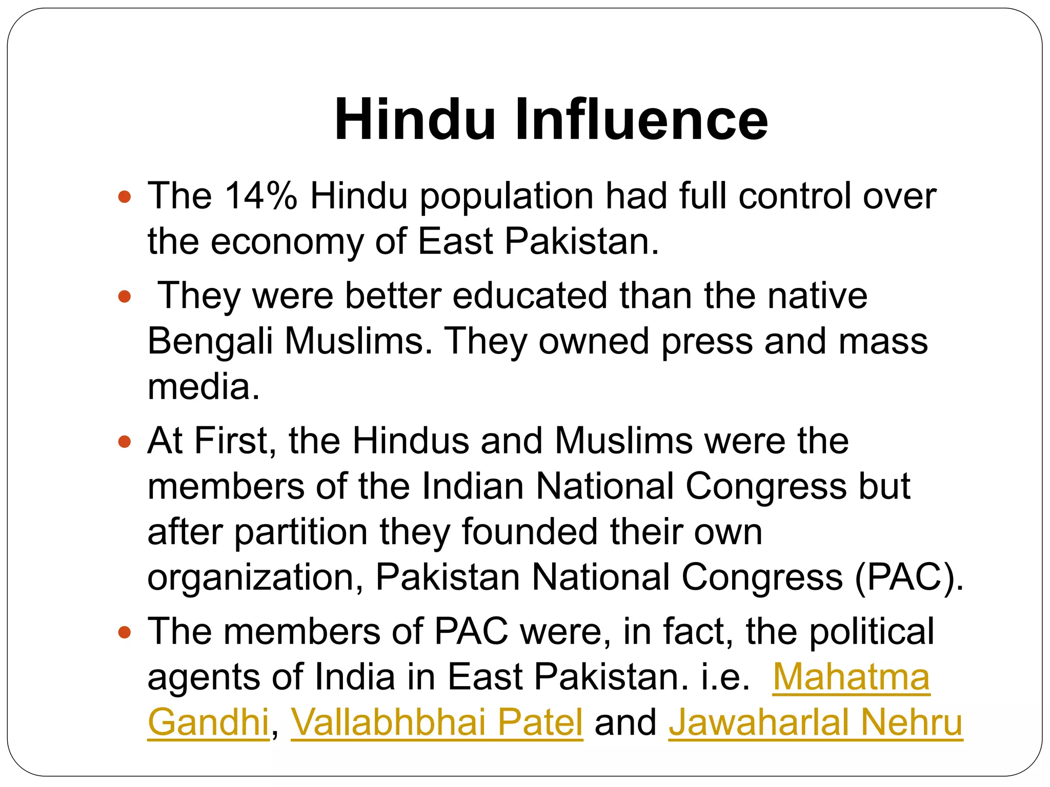 Hindu Influence
 The 14% Hindu population had full control over
the economy of East Pakistan.
 They were better educated than the native
Bengali Muslims. They owned press and mass
media.
 At First, the Hindus and Muslims were the
members of the Indian National Congress but
after partition they founded their own
organization, Pakistan National Congress (PAC).
 The members of PAC were, in fact, the political
agents of India in East Pakistan. i.e. Mahatma
Gandhi, Vallabhbhai Patel and Jawaharlal Nehru
 
