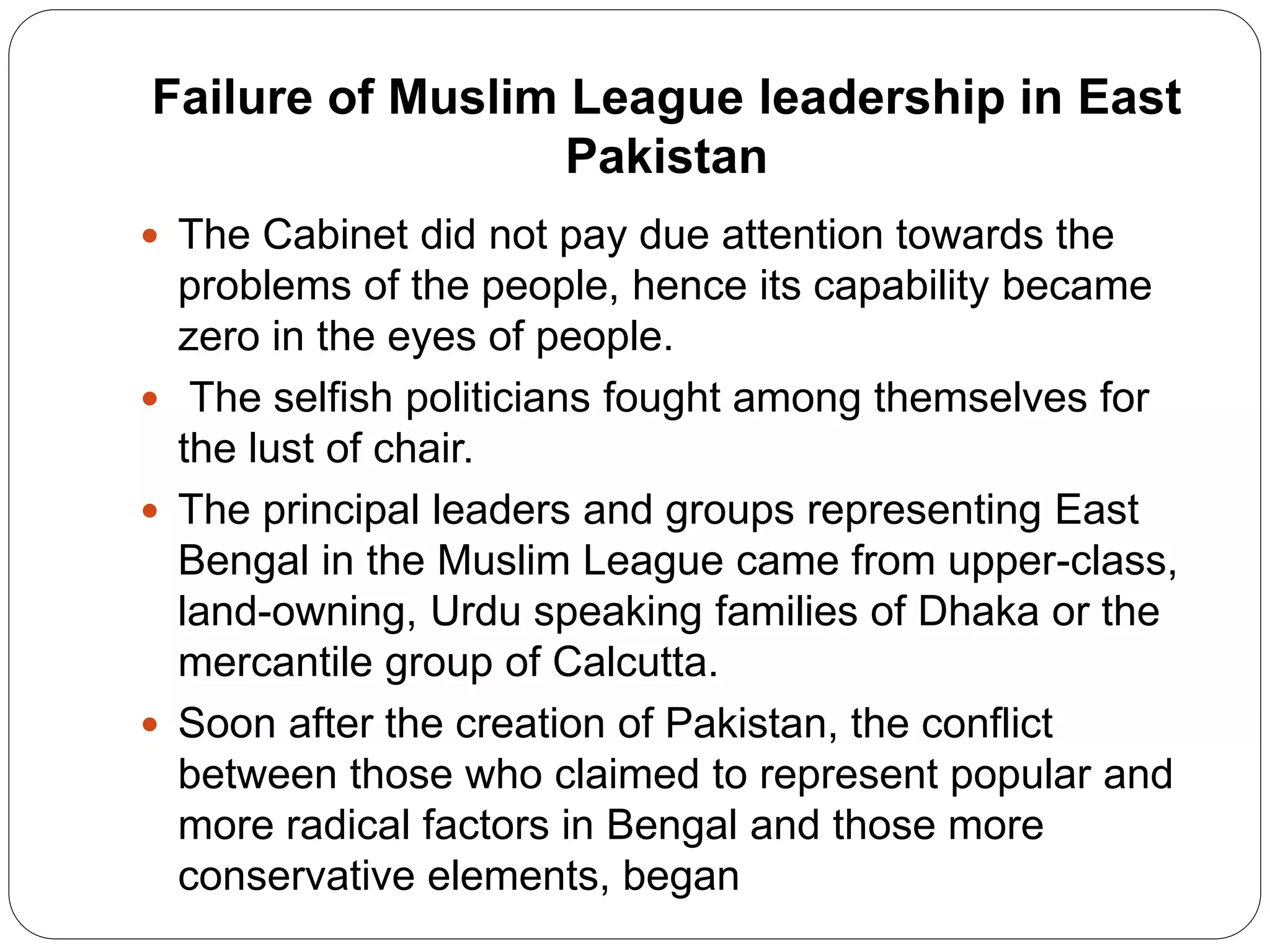 Failure of Muslim League leadership in East
Pakistan
 The Cabinet did not pay due attention towards the
problems of the people, hence its capability became
zero in the eyes of people.
 The selfish politicians fought among themselves for
the lust of chair.
 The principal leaders and groups representing East
Bengal in the Muslim League came from upper-class,
land-owning, Urdu speaking families of Dhaka or the
mercantile group of Calcutta.
 Soon after the creation of Pakistan, the conflict
between those who claimed to represent popular and
more radical factors in Bengal and those more
conservative elements, began
 