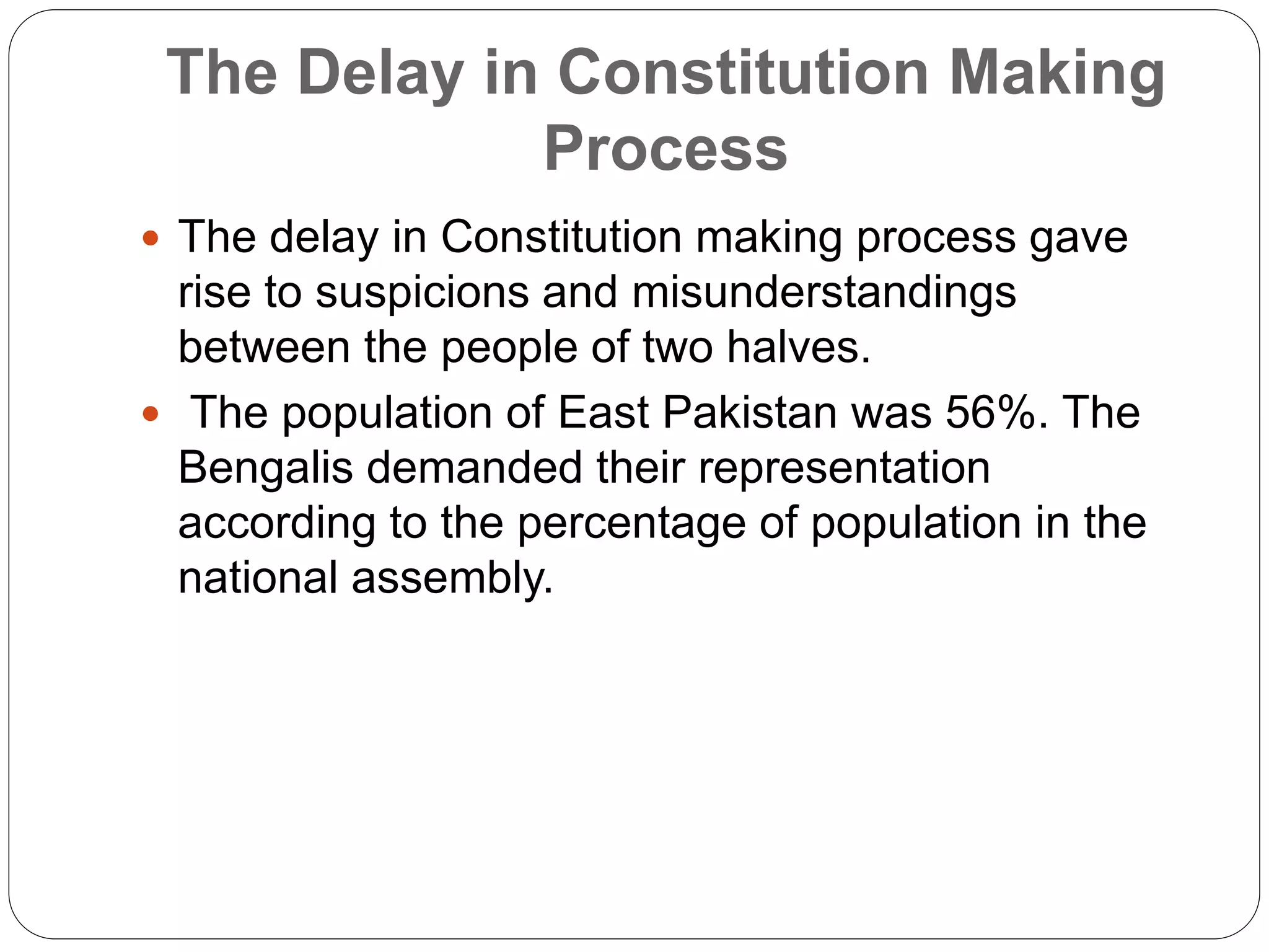 The Delay in Constitution Making
Process
 The delay in Constitution making process gave
rise to suspicions and misunderstandings
between the people of two halves.
 The population of East Pakistan was 56%. The
Bengalis demanded their representation
according to the percentage of population in the
national assembly.
 