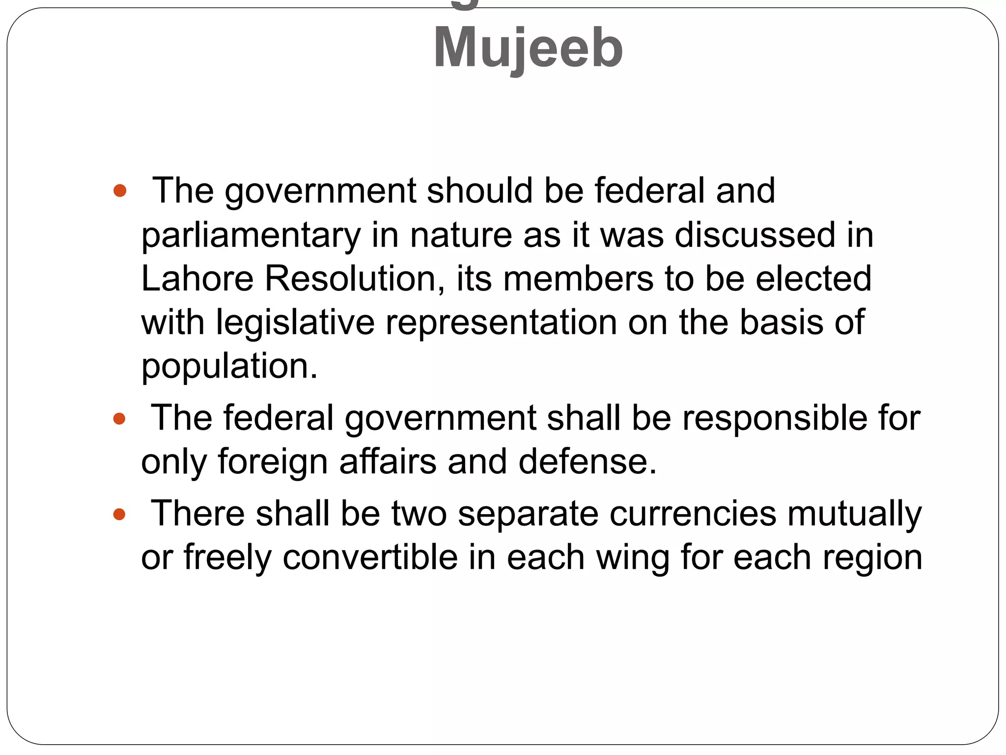 Mujeeb
 The government should be federal and
parliamentary in nature as it was discussed in
Lahore Resolution, its members to be elected
with legislative representation on the basis of
population.
 The federal government shall be responsible for
only foreign affairs and defense.
 There shall be two separate currencies mutually
or freely convertible in each wing for each region
 