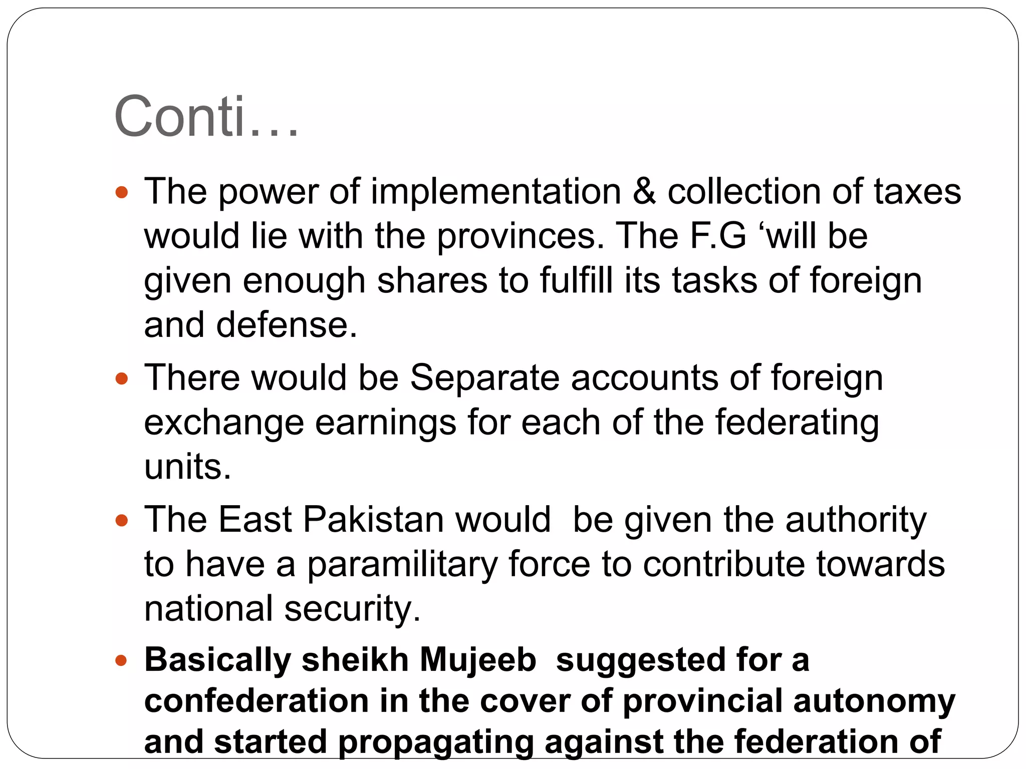 Conti…
 The power of implementation & collection of taxes
would lie with the provinces. The F.G ‘will be
given enough shares to fulfill its tasks of foreign
and defense.
 There would be Separate accounts of foreign
exchange earnings for each of the federating
units.
 The East Pakistan would be given the authority
to have a paramilitary force to contribute towards
national security.
 Basically sheikh Mujeeb suggested for a
confederation in the cover of provincial autonomy
and started propagating against the federation of
 