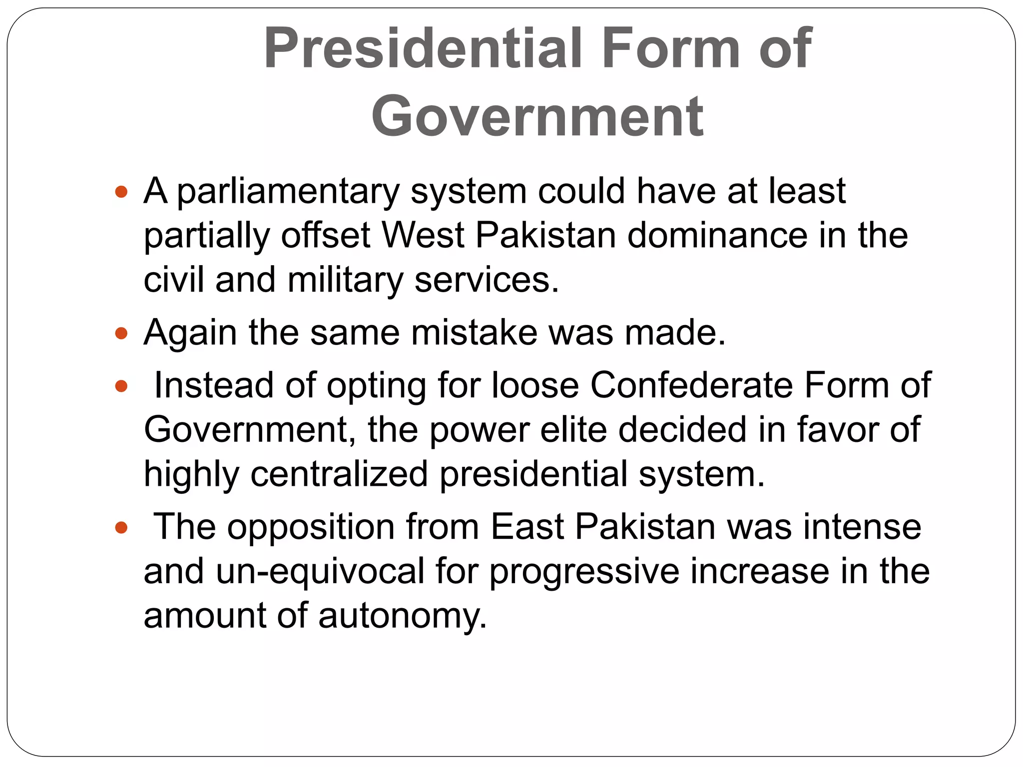 Presidential Form of
Government
 A parliamentary system could have at least
partially offset West Pakistan dominance in the
civil and military services.
 Again the same mistake was made.
 Instead of opting for loose Confederate Form of
Government, the power elite decided in favor of
highly centralized presidential system.
 The opposition from East Pakistan was intense
and un-equivocal for progressive increase in the
amount of autonomy.
 