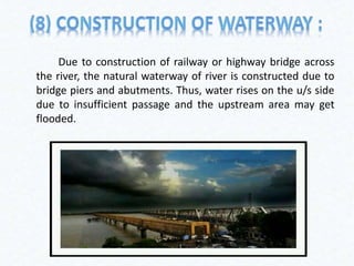 Due to construction of railway or highway bridge across
the river, the natural waterway of river is constructed due to
bridge piers and abutments. Thus, water rises on the u/s side
due to insufficient passage and the upstream area may get
flooded.
 