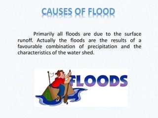Primarily all floods are due to the surface
runoff. Actually the floods are the results of a
favourable combination of precipitation and the
characteristics of the water shed.
 