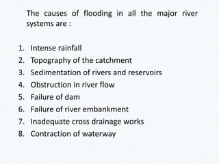 The causes of flooding in all the major river
systems are :
1. Intense rainfall
2. Topography of the catchment
3. Sedimentation of rivers and reservoirs
4. Obstruction in river flow
5. Failure of dam
6. Failure of river embankment
7. Inadequate cross drainage works
8. Contraction of waterway
 
