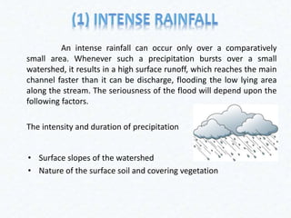 An intense rainfall can occur only over a comparatively
small area. Whenever such a precipitation bursts over a small
watershed, it results in a high surface runoff, which reaches the main
channel faster than it can be discharge, flooding the low lying area
along the stream. The seriousness of the flood will depend upon the
following factors.
The intensity and duration of precipitation
• Surface slopes of the watershed
• Nature of the surface soil and covering vegetation
 