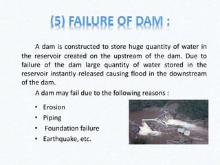 A dam is constructed to store huge quantity of water in
the reservoir created on the upstream of the dam. Due to
failure of the dam large quantity of water stored in the
reservoir instantly released causing flood in the downstream
of the dam.
A dam may fail due to the following reasons :
• Erosion
• Piping
• Foundation failure
• Earthquake, etc.
 