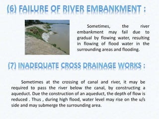 Sometimes, the river
embankment may fail due to
gradual by flowing water, resulting
in flowing of flood water in the
surrounding areas and flooding.
Sometimes at the crossing of canal and river, it may be
required to pass the river below the canal, by constructing a
aqueduct. Due the construction of an aqueduct, the depth of flow is
reduced . Thus , during high flood, water level may rise on the u/s
side and may submerge the surrounding area.
 