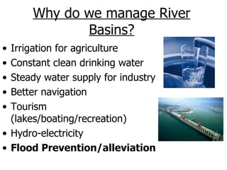 Why do we manage River
             Basins?
• Irrigation for agriculture
• Constant clean drinking water
• Steady water supply for industry
• Better navigation
• Tourism
  (lakes/boating/recreation)
• Hydro-electricity
• Flood Prevention/alleviation
 