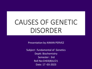 CAUSES OF GENETIC
DISORDER
Presentation by AIMAN PERVEZ
Subject : fundamental of Genetics
Deptt: Biochemistry
Semester : 3rd
Roll No:CH03(B)U/21
Date: 17 -03-2023
 