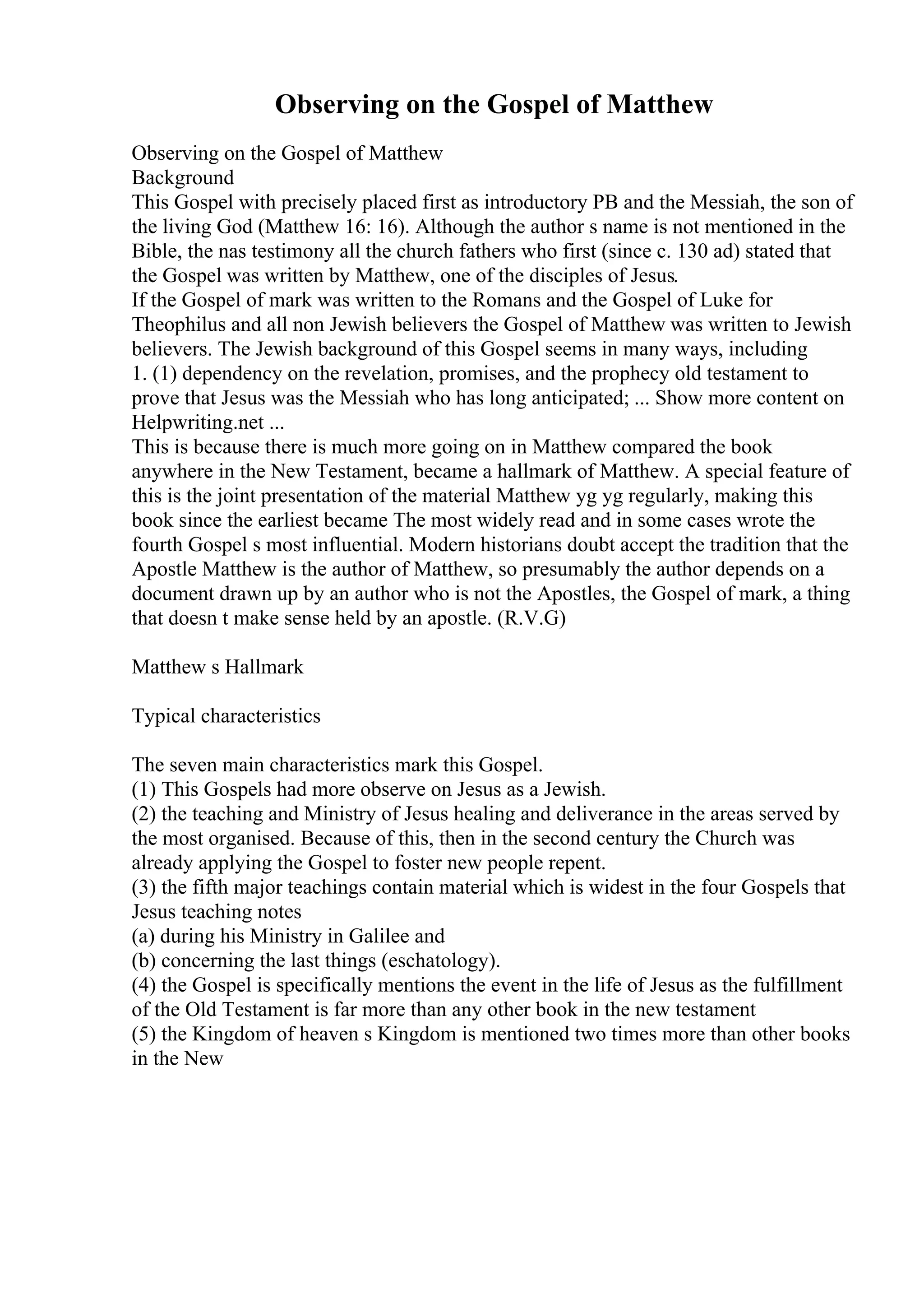Observing on the Gospel of Matthew
Observing on the Gospel of Matthew
Background
This Gospel with precisely placed first as introductory PB and the Messiah, the son of
the living God (Matthew 16: 16). Although the author s name is not mentioned in the
Bible, the nas testimony all the church fathers who first (since c. 130 ad) stated that
the Gospel was written by Matthew, one of the disciples of Jesus.
If the Gospel of mark was written to the Romans and the Gospel of Luke for
Theophilus and all non Jewish believers the Gospel of Matthew was written to Jewish
believers. The Jewish background of this Gospel seems in many ways, including
1. (1) dependency on the revelation, promises, and the prophecy old testament to
prove that Jesus was the Messiah who has long anticipated; ... Show more content on
Helpwriting.net ...
This is because there is much more going on in Matthew compared the book
anywhere in the New Testament, became a hallmark of Matthew. A special feature of
this is the joint presentation of the material Matthew yg yg regularly, making this
book since the earliest became The most widely read and in some cases wrote the
fourth Gospel s most influential. Modern historians doubt accept the tradition that the
Apostle Matthew is the author of Matthew, so presumably the author depends on a
document drawn up by an author who is not the Apostles, the Gospel of mark, a thing
that doesn t make sense held by an apostle. (R.V.G)
Matthew s Hallmark
Typical characteristics
The seven main characteristics mark this Gospel.
(1) This Gospels had more observe on Jesus as a Jewish.
(2) the teaching and Ministry of Jesus healing and deliverance in the areas served by
the most organised. Because of this, then in the second century the Church was
already applying the Gospel to foster new people repent.
(3) the fifth major teachings contain material which is widest in the four Gospels that
Jesus teaching notes
(a) during his Ministry in Galilee and
(b) concerning the last things (eschatology).
(4) the Gospel is specifically mentions the event in the life of Jesus as the fulfillment
of the Old Testament is far more than any other book in the new testament
(5) the Kingdom of heaven s Kingdom is mentioned two times more than other books
in the New
 