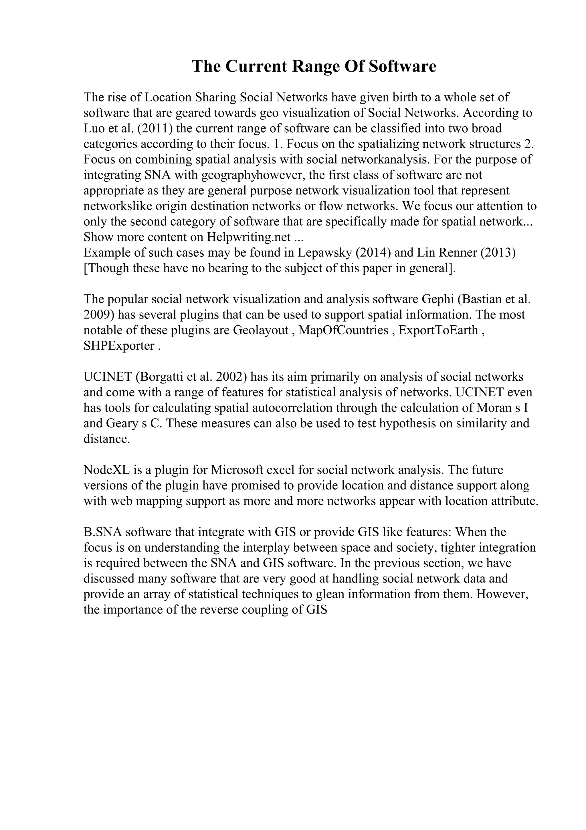 The Current Range Of Software
The rise of Location Sharing Social Networks have given birth to a whole set of
software that are geared towards geo visualization of Social Networks. According to
Luo et al. (2011) the current range of software can be classified into two broad
categories according to their focus. 1. Focus on the spatializing network structures 2.
Focus on combining spatial analysis with social networkanalysis. For the purpose of
integrating SNA with geographyhowever, the first class of software are not
appropriate as they are general purpose network visualization tool that represent
networkslike origin destination networks or flow networks. We focus our attention to
only the second category of software that are specifically made for spatial network...
Show more content on Helpwriting.net ...
Example of such cases may be found in Lepawsky (2014) and Lin Renner (2013)
[Though these have no bearing to the subject of this paper in general].
The popular social network visualization and analysis software Gephi (Bastian et al.
2009) has several plugins that can be used to support spatial information. The most
notable of these plugins are Geolayout , MapOfCountries , ExportToEarth ,
SHPExporter .
UCINET (Borgatti et al. 2002) has its aim primarily on analysis of social networks
and come with a range of features for statistical analysis of networks. UCINET even
has tools for calculating spatial autocorrelation through the calculation of Moran s I
and Geary s C. These measures can also be used to test hypothesis on similarity and
distance.
NodeXL is a plugin for Microsoft excel for social network analysis. The future
versions of the plugin have promised to provide location and distance support along
with web mapping support as more and more networks appear with location attribute.
B.SNA software that integrate with GIS or provide GIS like features: When the
focus is on understanding the interplay between space and society, tighter integration
is required between the SNA and GIS software. In the previous section, we have
discussed many software that are very good at handling social network data and
provide an array of statistical techniques to glean information from them. However,
the importance of the reverse coupling of GIS
 