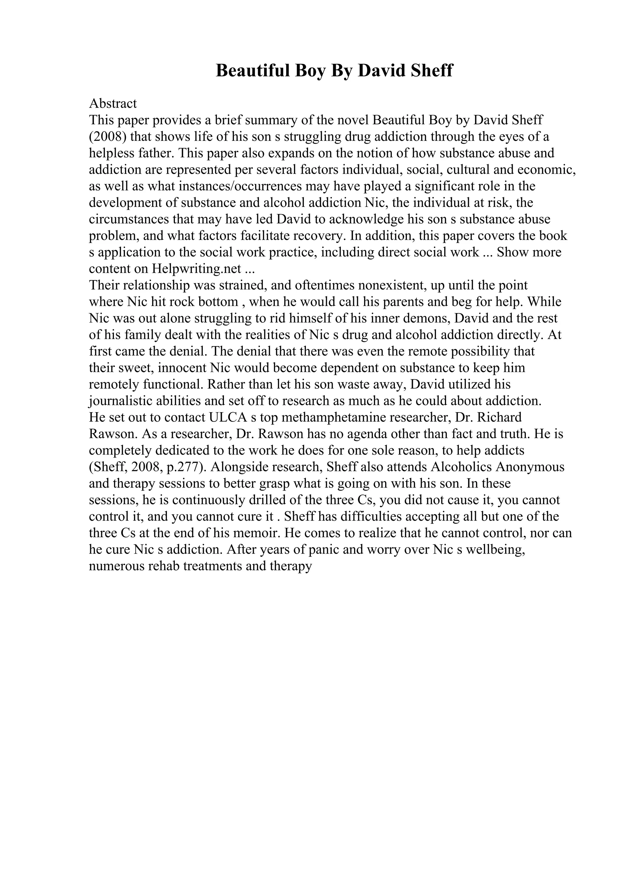 Beautiful Boy By David Sheff
Abstract
This paper provides a brief summary of the novel Beautiful Boy by David Sheff
(2008) that shows life of his son s struggling drug addiction through the eyes of a
helpless father. This paper also expands on the notion of how substance abuse and
addiction are represented per several factors individual, social, cultural and economic,
as well as what instances/occurrences may have played a significant role in the
development of substance and alcohol addiction Nic, the individual at risk, the
circumstances that may have led David to acknowledge his son s substance abuse
problem, and what factors facilitate recovery. In addition, this paper covers the book
s application to the social work practice, including direct social work ... Show more
content on Helpwriting.net ...
Their relationship was strained, and oftentimes nonexistent, up until the point
where Nic hit rock bottom , when he would call his parents and beg for help. While
Nic was out alone struggling to rid himself of his inner demons, David and the rest
of his family dealt with the realities of Nic s drug and alcohol addiction directly. At
first came the denial. The denial that there was even the remote possibility that
their sweet, innocent Nic would become dependent on substance to keep him
remotely functional. Rather than let his son waste away, David utilized his
journalistic abilities and set off to research as much as he could about addiction.
He set out to contact ULCA s top methamphetamine researcher, Dr. Richard
Rawson. As a researcher, Dr. Rawson has no agenda other than fact and truth. He is
completely dedicated to the work he does for one sole reason, to help addicts
(Sheff, 2008, p.277). Alongside research, Sheff also attends Alcoholics Anonymous
and therapy sessions to better grasp what is going on with his son. In these
sessions, he is continuously drilled of the three Cs, you did not cause it, you cannot
control it, and you cannot cure it . Sheff has difficulties accepting all but one of the
three Cs at the end of his memoir. He comes to realize that he cannot control, nor can
he cure Nic s addiction. After years of panic and worry over Nic s wellbeing,
numerous rehab treatments and therapy
 