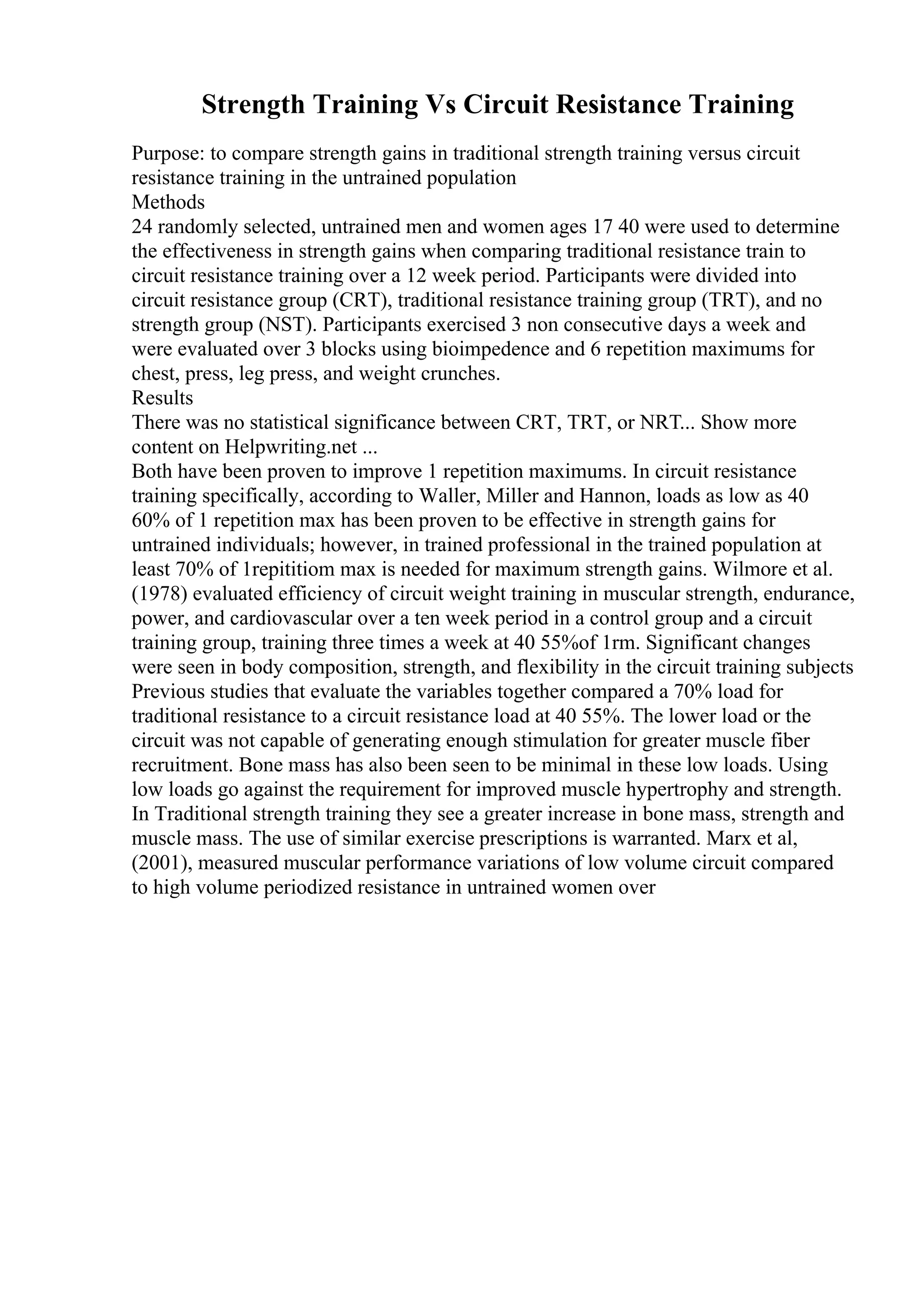 Strength Training Vs Circuit Resistance Training
Purpose: to compare strength gains in traditional strength training versus circuit
resistance training in the untrained population
Methods
24 randomly selected, untrained men and women ages 17 40 were used to determine
the effectiveness in strength gains when comparing traditional resistance train to
circuit resistance training over a 12 week period. Participants were divided into
circuit resistance group (CRT), traditional resistance training group (TRT), and no
strength group (NST). Participants exercised 3 non consecutive days a week and
were evaluated over 3 blocks using bioimpedence and 6 repetition maximums for
chest, press, leg press, and weight crunches.
Results
There was no statistical significance between CRT, TRT, or NRT... Show more
content on Helpwriting.net ...
Both have been proven to improve 1 repetition maximums. In circuit resistance
training specifically, according to Waller, Miller and Hannon, loads as low as 40
60% of 1 repetition max has been proven to be effective in strength gains for
untrained individuals; however, in trained professional in the trained population at
least 70% of 1repititiom max is needed for maximum strength gains. Wilmore et al.
(1978) evaluated efficiency of circuit weight training in muscular strength, endurance,
power, and cardiovascular over a ten week period in a control group and a circuit
training group, training three times a week at 40 55%of 1rm. Significant changes
were seen in body composition, strength, and flexibility in the circuit training subjects
Previous studies that evaluate the variables together compared a 70% load for
traditional resistance to a circuit resistance load at 40 55%. The lower load or the
circuit was not capable of generating enough stimulation for greater muscle fiber
recruitment. Bone mass has also been seen to be minimal in these low loads. Using
low loads go against the requirement for improved muscle hypertrophy and strength.
In Traditional strength training they see a greater increase in bone mass, strength and
muscle mass. The use of similar exercise prescriptions is warranted. Marx et al,
(2001), measured muscular performance variations of low volume circuit compared
to high volume periodized resistance in untrained women over
 