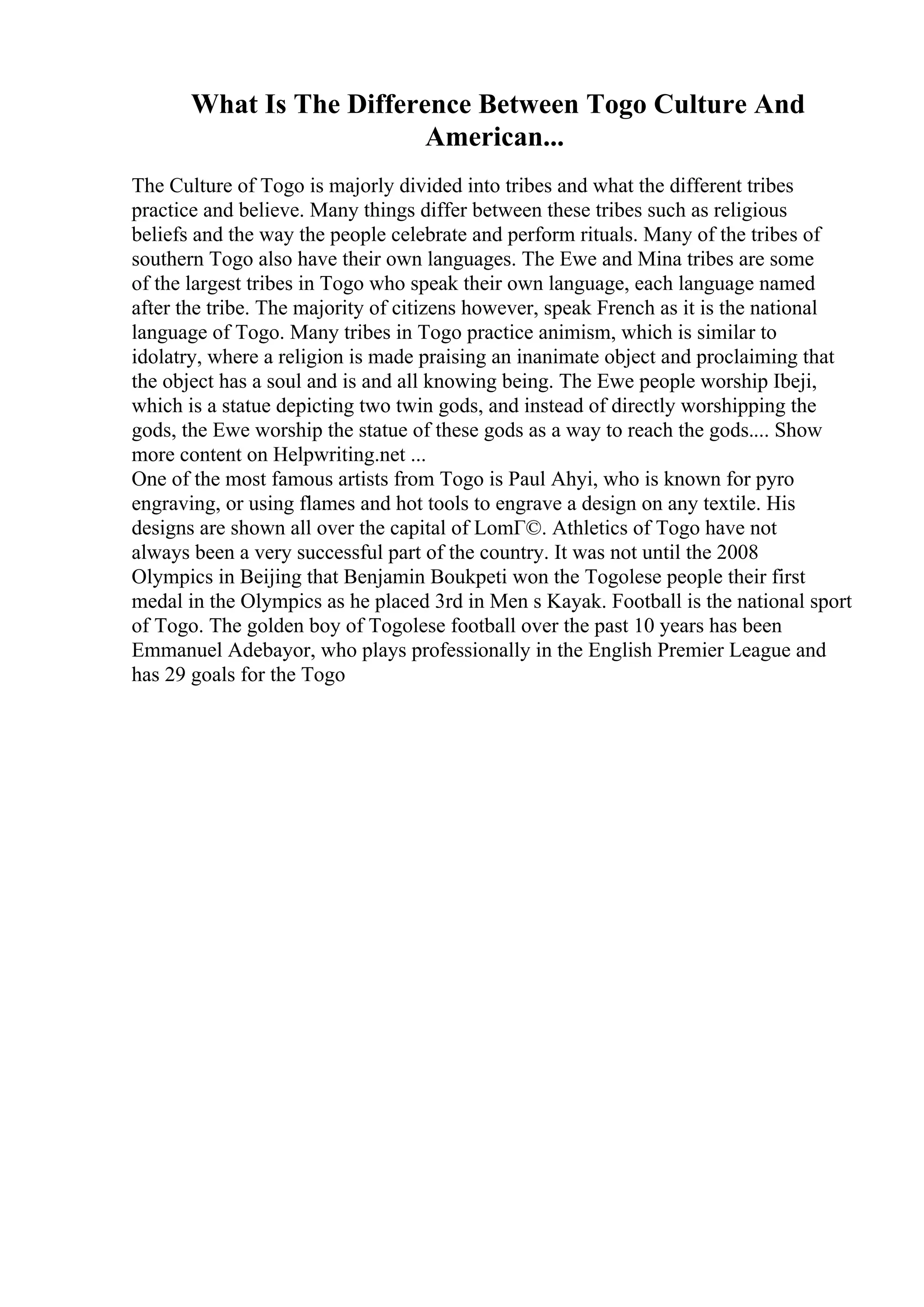 What Is The Difference Between Togo Culture And
American...
The Culture of Togo is majorly divided into tribes and what the different tribes
practice and believe. Many things differ between these tribes such as religious
beliefs and the way the people celebrate and perform rituals. Many of the tribes of
southern Togo also have their own languages. The Ewe and Mina tribes are some
of the largest tribes in Togo who speak their own language, each language named
after the tribe. The majority of citizens however, speak French as it is the national
language of Togo. Many tribes in Togo practice animism, which is similar to
idolatry, where a religion is made praising an inanimate object and proclaiming that
the object has a soul and is and all knowing being. The Ewe people worship Ibeji,
which is a statue depicting two twin gods, and instead of directly worshipping the
gods, the Ewe worship the statue of these gods as a way to reach the gods.... Show
more content on Helpwriting.net ...
One of the most famous artists from Togo is Paul Ahyi, who is known for pyro
engraving, or using flames and hot tools to engrave a design on any textile. His
designs are shown all over the capital of LomГ©. Athletics of Togo have not
always been a very successful part of the country. It was not until the 2008
Olympics in Beijing that Benjamin Boukpeti won the Togolese people their first
medal in the Olympics as he placed 3rd in Men s Kayak. Football is the national sport
of Togo. The golden boy of Togolese football over the past 10 years has been
Emmanuel Adebayor, who plays professionally in the English Premier League and
has 29 goals for the Togo
 